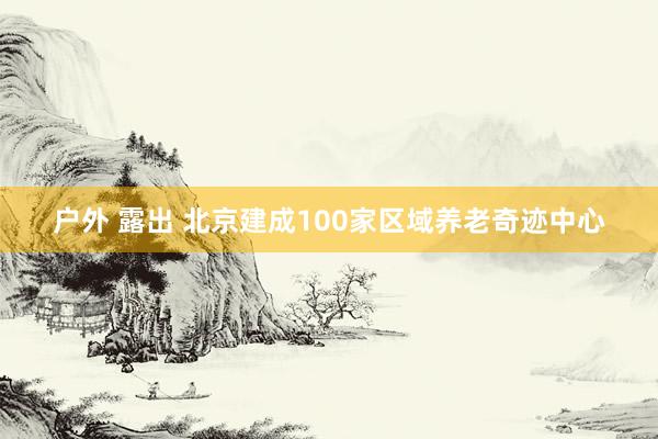 户外 露出 北京建成100家区域养老奇迹中心