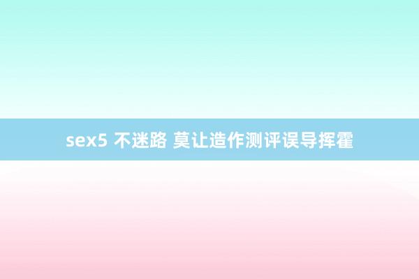 sex5 不迷路 莫让造作测评误导挥霍