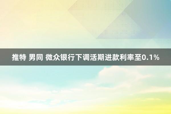 推特 男同 微众银行下调活期进款利率至0.1%