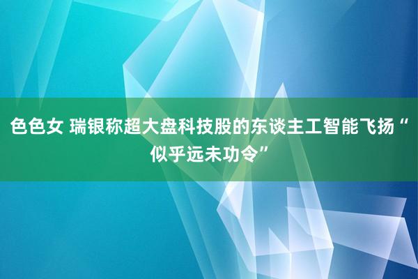 色色女 瑞银称超大盘科技股的东谈主工智能飞扬“似乎远未功令”