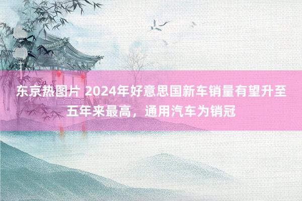 东京热图片 2024年好意思国新车销量有望升至五年来最高，通用汽车为销冠