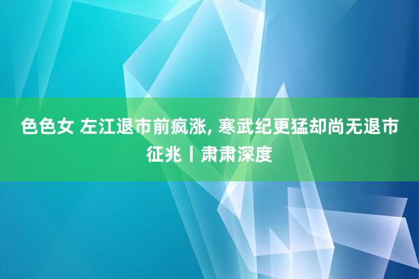 色色女 左江退市前疯涨， 寒武纪更猛却尚无退市征兆丨肃肃深度