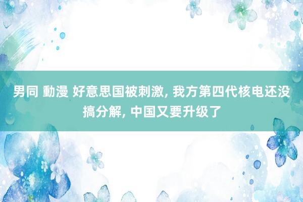 男同 動漫 好意思国被刺激， 我方第四代核电还没搞分解， 中国又要升级了