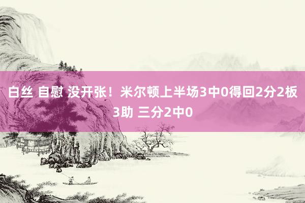 白丝 自慰 没开张！米尔顿上半场3中0得回2分2板3助 三分2中0