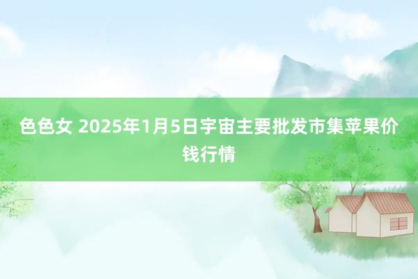 色色女 2025年1月5日宇宙主要批发市集苹果价钱行情