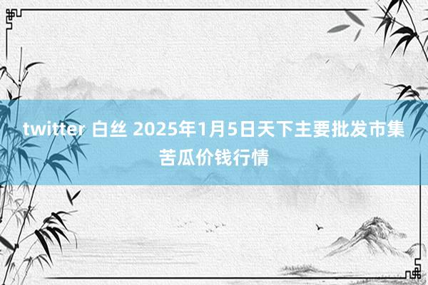 twitter 白丝 2025年1月5日天下主要批发市集苦瓜价钱行情