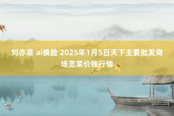 刘亦菲 ai换脸 2025年1月5日天下主要批发商场苋菜价钱行情