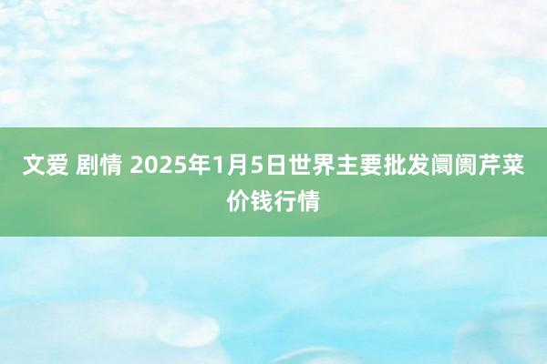 文爱 剧情 2025年1月5日世界主要批发阛阓芹菜价钱行情