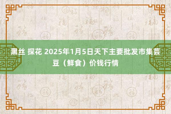 黑丝 探花 2025年1月5日天下主要批发市集芸豆（鲜食）价钱行情