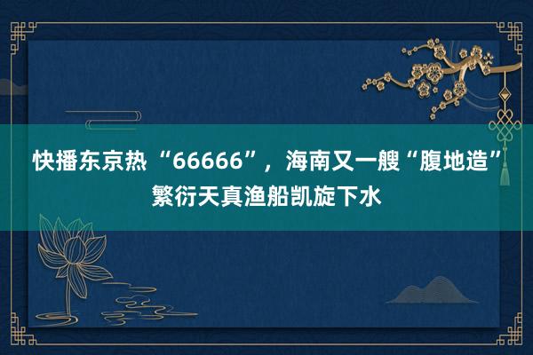 快播东京热 “66666”，海南又一艘“腹地造”繁衍天真渔船凯旋下水