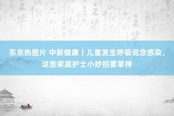 东京热图片 中新健康丨儿童发生呼吸说念感染，这些家庭护士小妙招要掌持