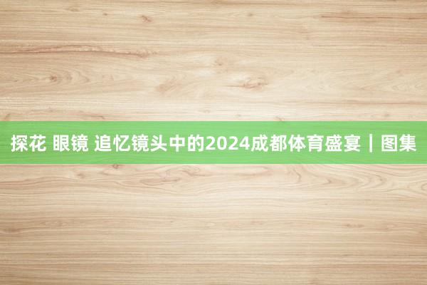 探花 眼镜 追忆镜头中的2024成都体育盛宴｜图集