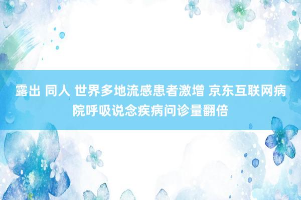 露出 同人 世界多地流感患者激增 京东互联网病院呼吸说念疾病问诊量翻倍