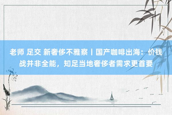 老师 足交 新奢侈不雅察丨国产咖啡出海：价钱战并非全能，知足当地奢侈者需求更首要