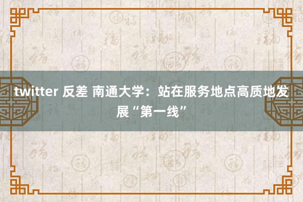 twitter 反差 南通大学：站在服务地点高质地发展“第一线”