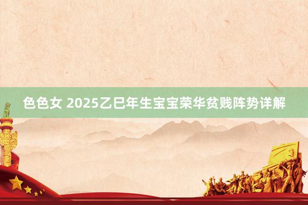 色色女 2025乙巳年生宝宝荣华贫贱阵势详解