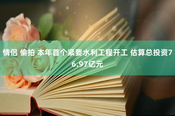 情侣 偷拍 本年首个紧要水利工程开工 估算总投资76.97亿元