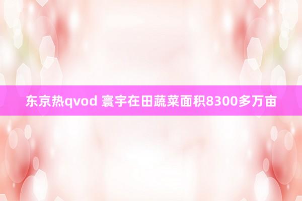 东京热qvod 寰宇在田蔬菜面积8300多万亩