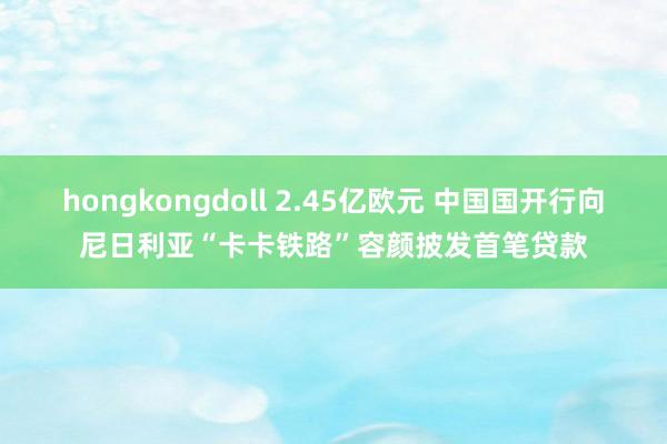 hongkongdoll 2.45亿欧元 中国国开行向尼日利亚“卡卡铁路”容颜披发首笔贷款