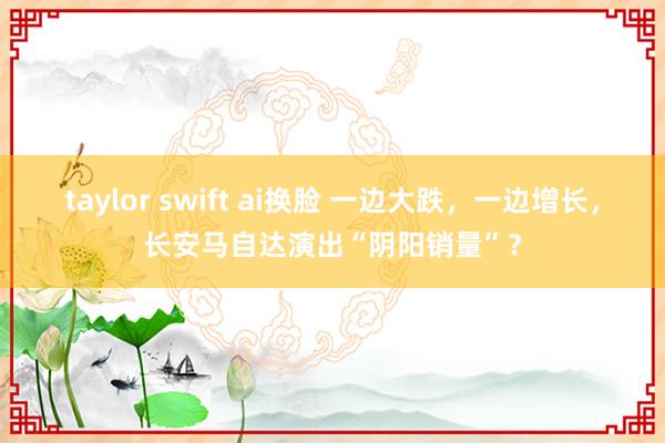 taylor swift ai换脸 一边大跌，一边增长，长安马自达演出“阴阳销量”？