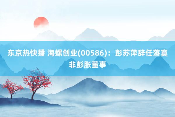 东京热快播 海螺创业(00586)：彭苏萍辞任落寞非彭胀董事