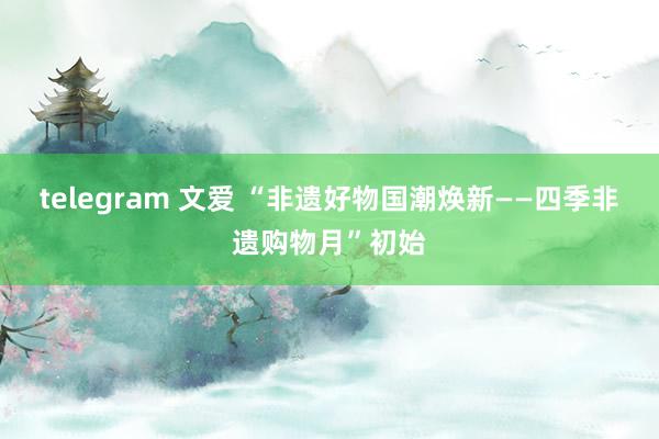 telegram 文爱 “非遗好物国潮焕新——四季非遗购物月”初始