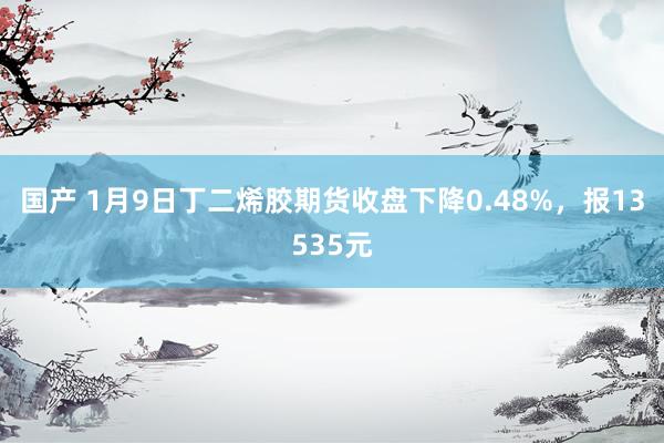 国产 1月9日丁二烯胶期货收盘下降0.48%，报13535元