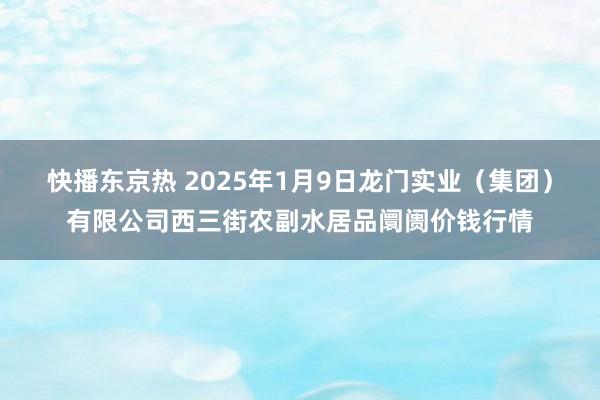 快播东京热 2025年1月9日龙门实业（集团）有限公司西三街农副水居品阛阓价钱行情