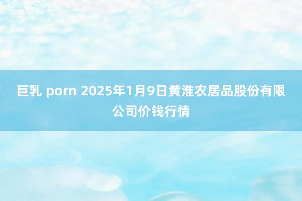 巨乳 porn 2025年1月9日黄淮农居品股份有限公司价钱行情