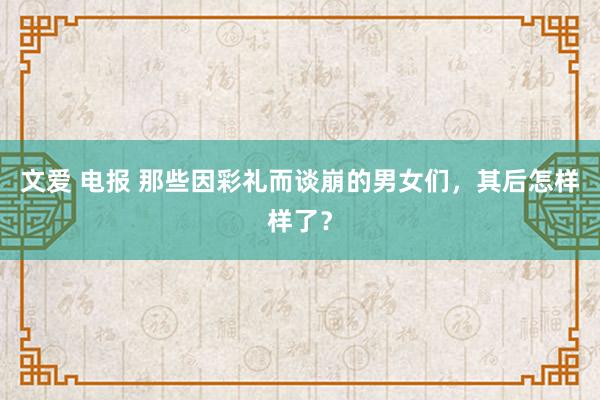 文爱 电报 那些因彩礼而谈崩的男女们，其后怎样样了？