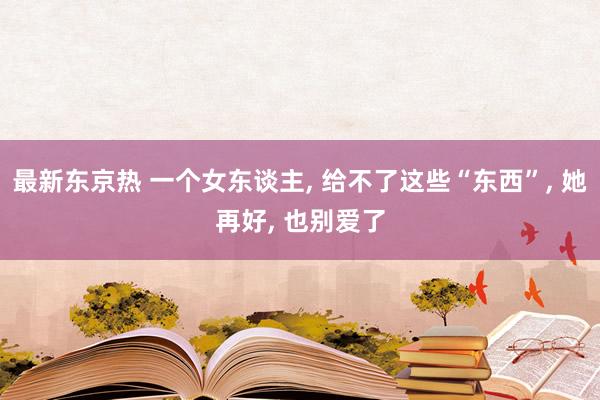 最新东京热 一个女东谈主， 给不了这些“东西”， 她再好， 也别爱了