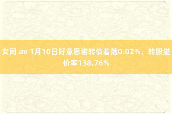 女同 av 1月10日好意思诺转债着落0.02%，转股溢价率138.76%