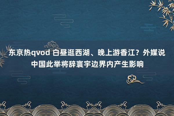 东京热qvod 白昼逛西湖、晚上游香江？外媒说中国此举将辞寰宇边界内产生影响