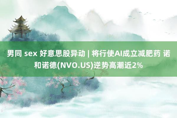 男同 sex 好意思股异动 | 将行使AI成立减肥药 诺和诺德(NVO.US)逆势高潮近2%