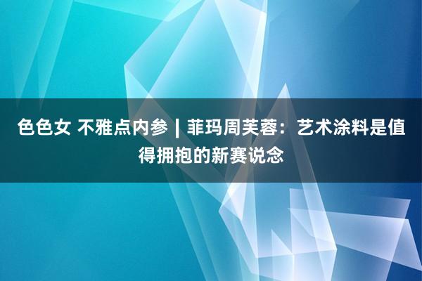 色色女 不雅点内参∣菲玛周芙蓉：艺术涂料是值得拥抱的新赛说念