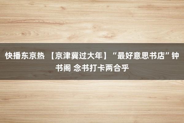 快播东京热 【京津冀过大年】“最好意思书店”钟书阁 念书打卡两合乎