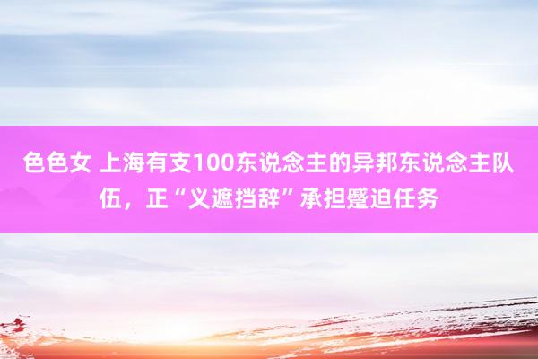 色色女 上海有支100东说念主的异邦东说念主队伍，正“义遮挡辞”承担蹙迫任务