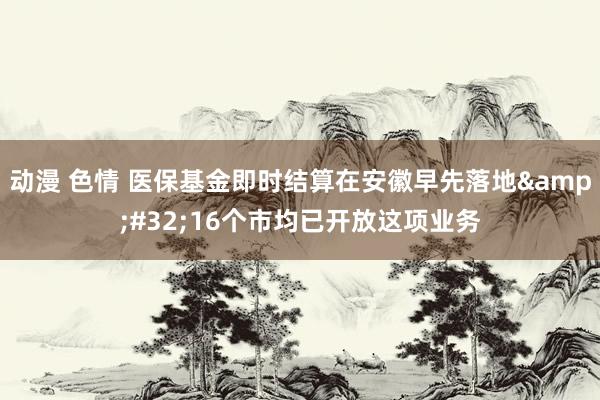 动漫 色情 医保基金即时结算在安徽早先落地&#32;16个市均已开放这项业务