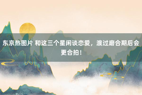 东京热图片 和这三个星闲谈恋爱，渡过磨合期后会更合拍！