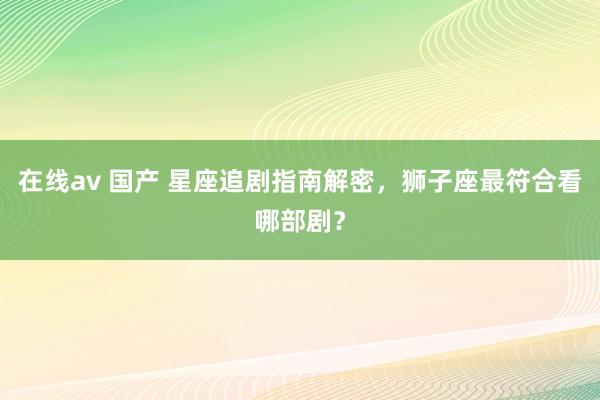 在线av 国产 星座追剧指南解密，狮子座最符合看哪部剧？