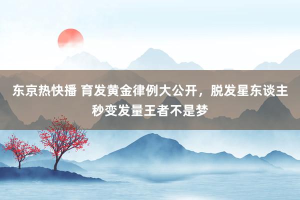 东京热快播 育发黄金律例大公开，脱发星东谈主秒变发量王者不是梦