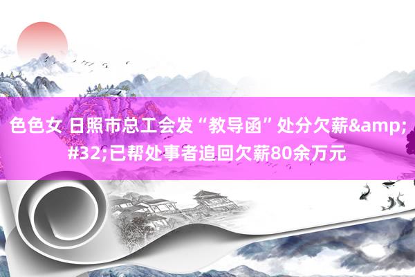 色色女 日照市总工会发“教导函”处分欠薪&#32;已帮处事者追回欠薪80余万元