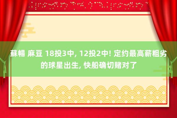 蘇暢 麻豆 18投3中， 12投2中! 定约最高薪粗劣的球星出生， 快船确切赌对了