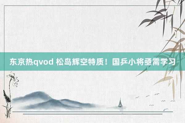 东京热qvod 松岛辉空特质！国乒小将亟需学习