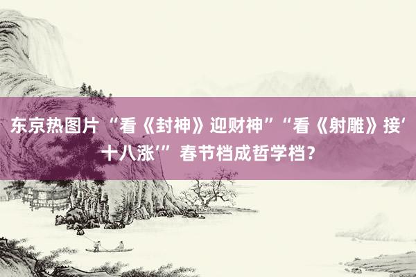 东京热图片 “看《封神》迎财神”“看《射雕》接‘十八涨’” 春节档成哲学档？