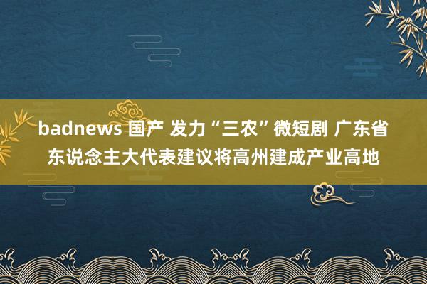 badnews 国产 发力“三农”微短剧 广东省东说念主大代表建议将高州建成产业高地