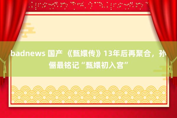 badnews 国产 《甄嬛传》13年后再聚合，孙俪最铭记“甄嬛初入宫”