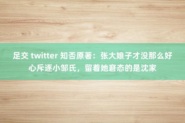 足交 twitter 知否原著：张大娘子才没那么好心斥逐小邹氏，留着她窘态的是沈家