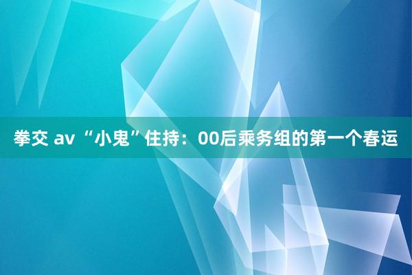 拳交 av “小鬼”住持：00后乘务组的第一个春运