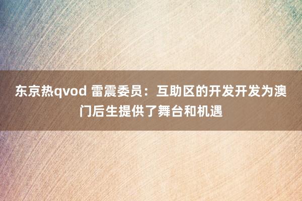 东京热qvod 雷震委员：互助区的开发开发为澳门后生提供了舞台和机遇